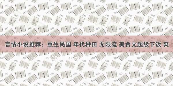 言情小说推荐：重生民国 年代种田 无限流 美食文超级下饭 爽