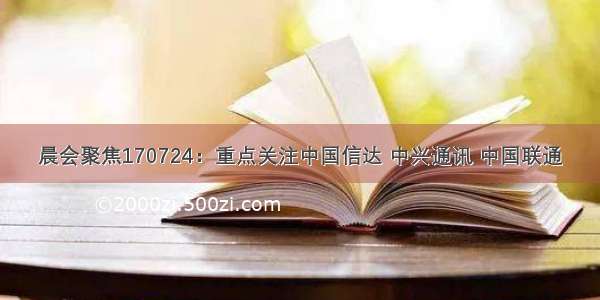 晨会聚焦170724：重点关注中国信达 中兴通讯 中国联通