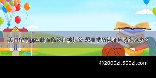 美国留学gpa低面临签证被拒签 想要学历认证应该怎么办？