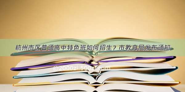 杭州市区普通高中特色班如何招生？市教育局发布通知