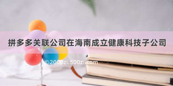 拼多多关联公司在海南成立健康科技子公司