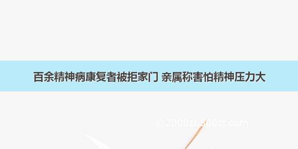 百余精神病康复者被拒家门 亲属称害怕精神压力大