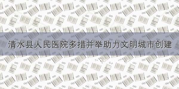 清水县人民医院多措并举助力文明城市创建