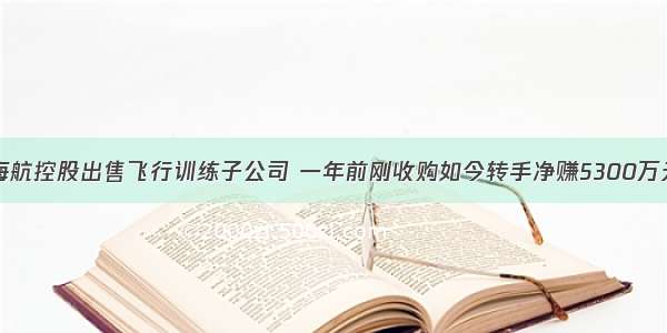 海航控股出售飞行训练子公司 一年前刚收购如今转手净赚5300万元