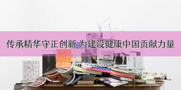 传承精华守正创新 为建设健康中国贡献力量