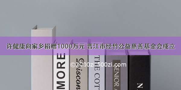 许健康向家乡捐赠1000万元 晋江市经竹公益慈善基金会成立