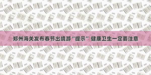 郑州海关发布春节出境游“提示” 健康卫生一定要注意