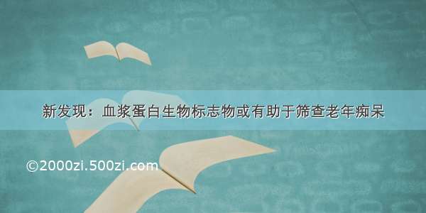 新发现：血浆蛋白生物标志物或有助于筛查老年痴呆