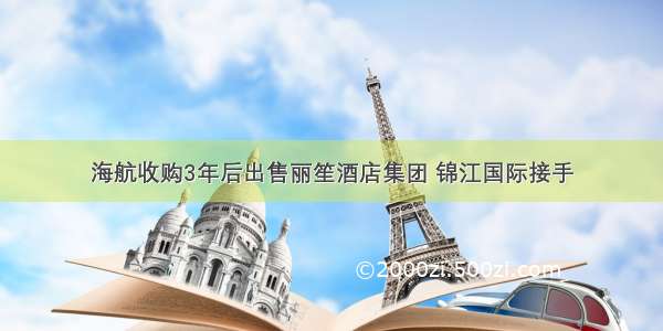 海航收购3年后出售丽笙酒店集团 锦江国际接手