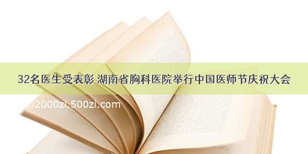 32名医生受表彰 湖南省胸科医院举行中国医师节庆祝大会