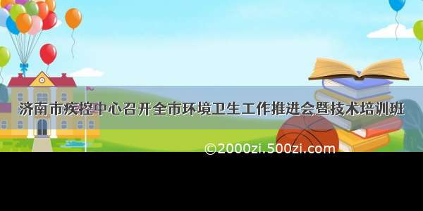 济南市疾控中心召开全市环境卫生工作推进会暨技术培训班