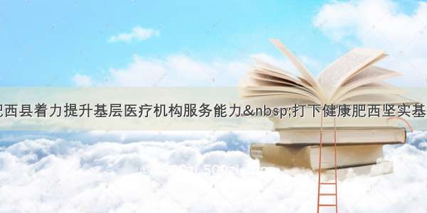 肥西县着力提升基层医疗机构服务能力&nbsp;打下健康肥西坚实基础