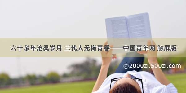 六十多年沧桑岁月 三代人无悔青春——中国青年网 触屏版