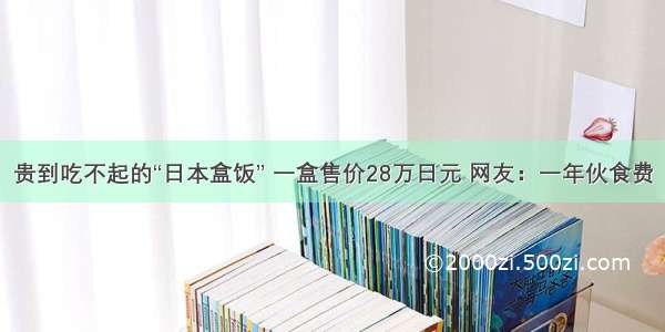 贵到吃不起的“日本盒饭” 一盒售价28万日元 网友：一年伙食费