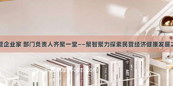 民营企业家 部门负责人齐聚一堂——聚智聚力探索民营经济健康发展之路