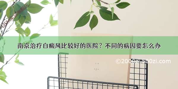 南京治疗白癜风比较好的医院？不同的病因要怎么办