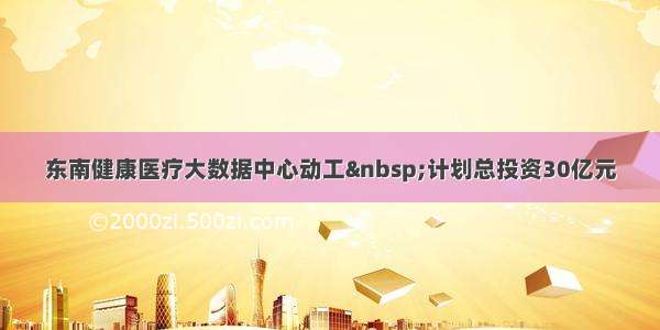 东南健康医疗大数据中心动工 计划总投资30亿元