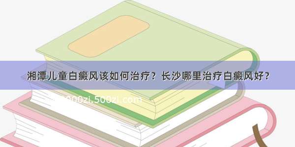 湘潭儿童白癜风该如何治疗？长沙哪里治疗白癜风好？