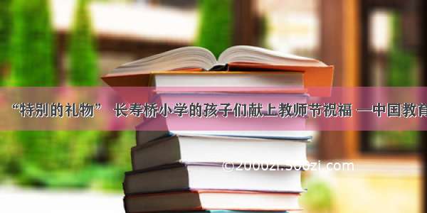 “特别的礼物” 长寿桥小学的孩子们献上教师节祝福 —中国教育