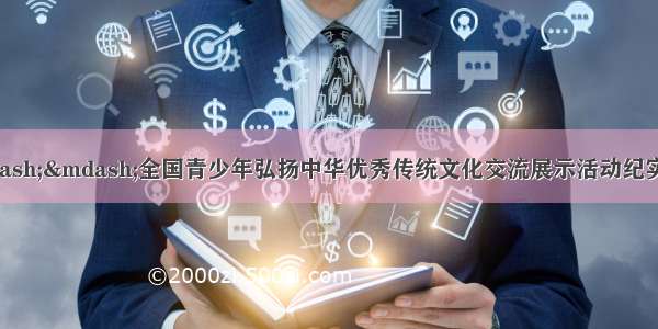 文化传承 逐梦青春——全国青少年弘扬中华优秀传统文化交流展示活动纪实——中国