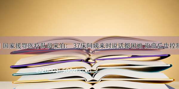 中国发布丨国家援鄂医疗队员宋泊： 37床阿姨来时说话都困难 治愈后也控制了糖尿病 