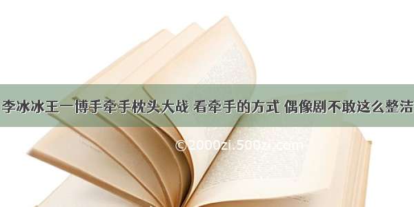 李冰冰王一博手牵手枕头大战 看牵手的方式 偶像剧不敢这么整洁