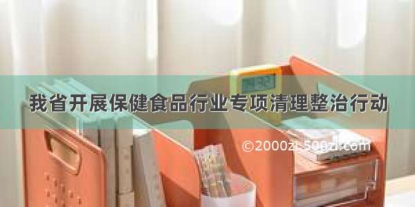 我省开展保健食品行业专项清理整治行动