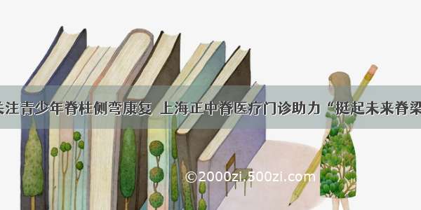 关注青少年脊柱侧弯康复  上海正中脊医疗门诊助力“挺起未来脊梁”