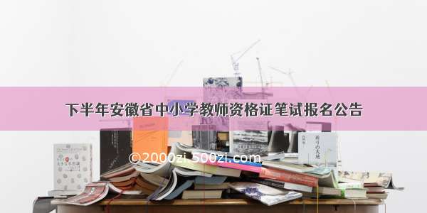 下半年安徽省中小学教师资格证笔试报名公告