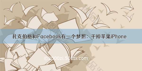 扎克伯格和Facebook有一个梦想：干掉苹果iPhone