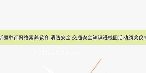 新疆举行网络素养教育 消防安全 交通安全知识进校园活动颁奖仪式