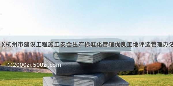 关于印发《杭州市建设工程施工安全生产标准化管理优良工地评选管理办法》的通知
