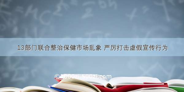 13部门联合整治保健市场乱象 严厉打击虚假宣传行为