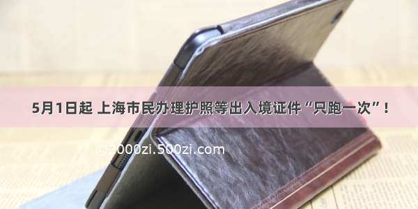 5月1日起 上海市民办理护照等出入境证件“只跑一次”！