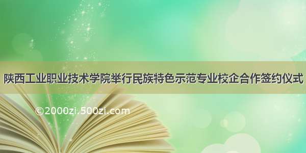 陕西工业职业技术学院举行民族特色示范专业校企合作签约仪式