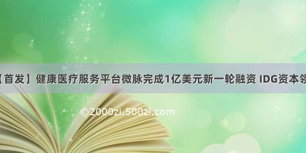 【首发】健康医疗服务平台微脉完成1亿美元新一轮融资 IDG资本领投