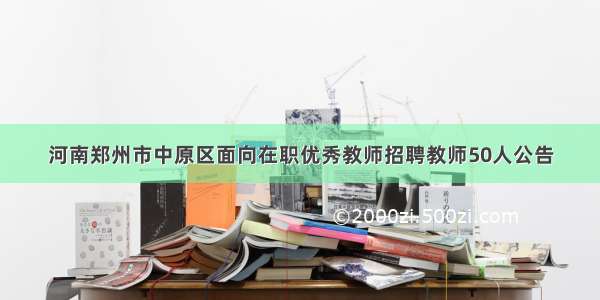 河南郑州市中原区面向在职优秀教师招聘教师50人公告