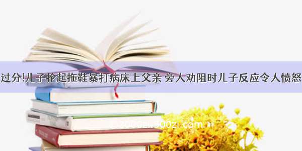 过分!儿子抡起拖鞋暴打病床上父亲 旁人劝阻时儿子反应令人愤怒