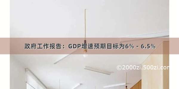 政府工作报告：GDP增速预期目标为6%－6.5%