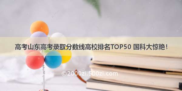 高考山东高考录取分数线高校排名TOP50 国科大惊艳！