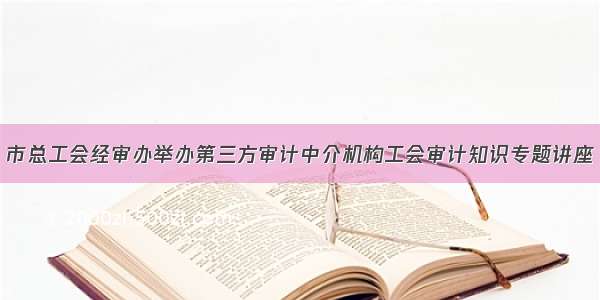 市总工会经审办举办第三方审计中介机构工会审计知识专题讲座