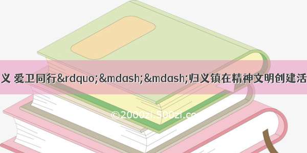 关于印发《“文明归义 爱卫同行”——归义镇在精神文明创建活动中深入开展爱国卫生运