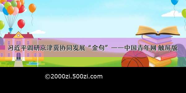 习近平调研京津冀协同发展“金句”——中国青年网 触屏版