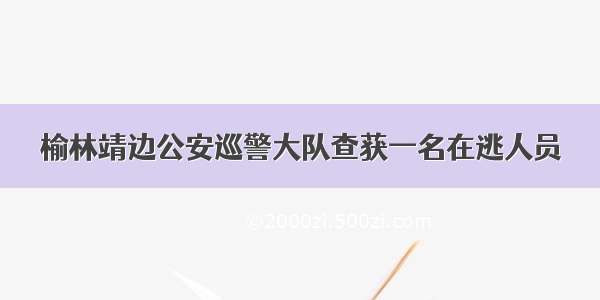 榆林靖边公安巡警大队查获一名在逃人员