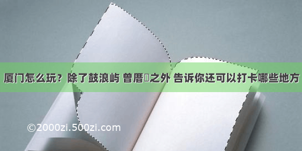 厦门怎么玩？除了鼓浪屿 曾厝垵之外 告诉你还可以打卡哪些地方