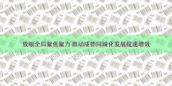 放眼全局聚焦聚力 推动成德同城化发展提速增效