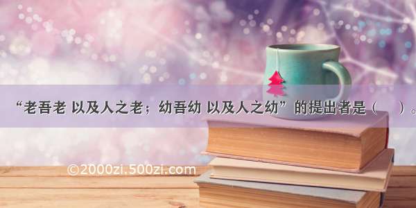 “老吾老 以及人之老；幼吾幼 以及人之幼”的提出者是（　）。