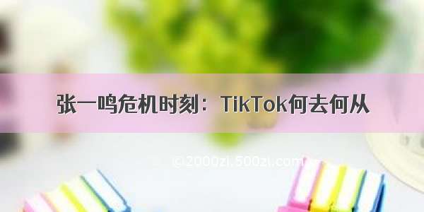 张一鸣危机时刻：TikTok何去何从