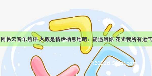 网易云音乐热评 大概是情话栖息地吧：能遇到你 花光我所有运气