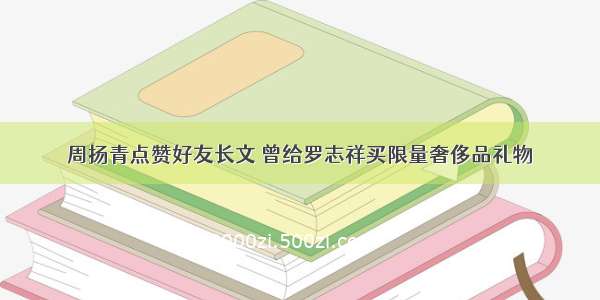 周扬青点赞好友长文 曾给罗志祥买限量奢侈品礼物